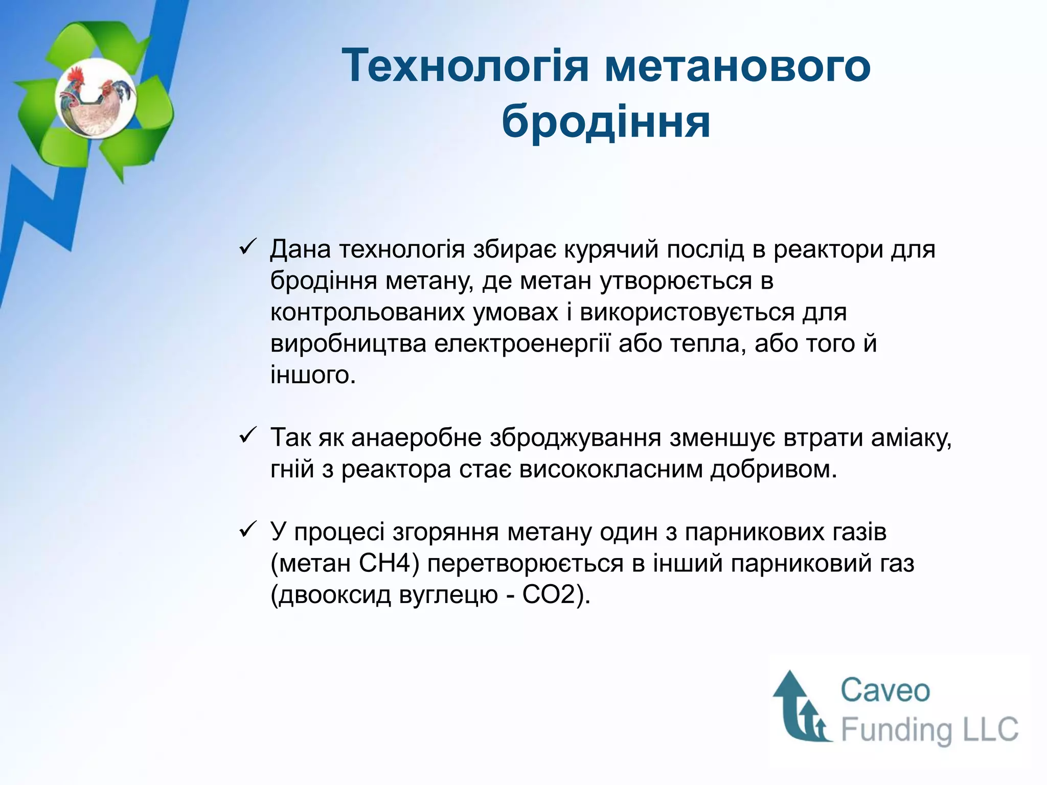 Технологія метанового
              бродіння

 Дана технологія збирає курячий послід в реактори для
  бродіння метану, де метан утворюється в
  контрольованих умовах і використовується для
  виробництва електроенергії або тепла, або того й
  іншого.

 Так як анаеробне зброджування зменшує втрати аміаку,
  гній з реактора стає висококласним добривом.

 У процесі згоряння метану один з парникових газів
  (метан CH4) перетворюється в інший парниковий газ
  (двооксид вуглецю - СО2).
 
