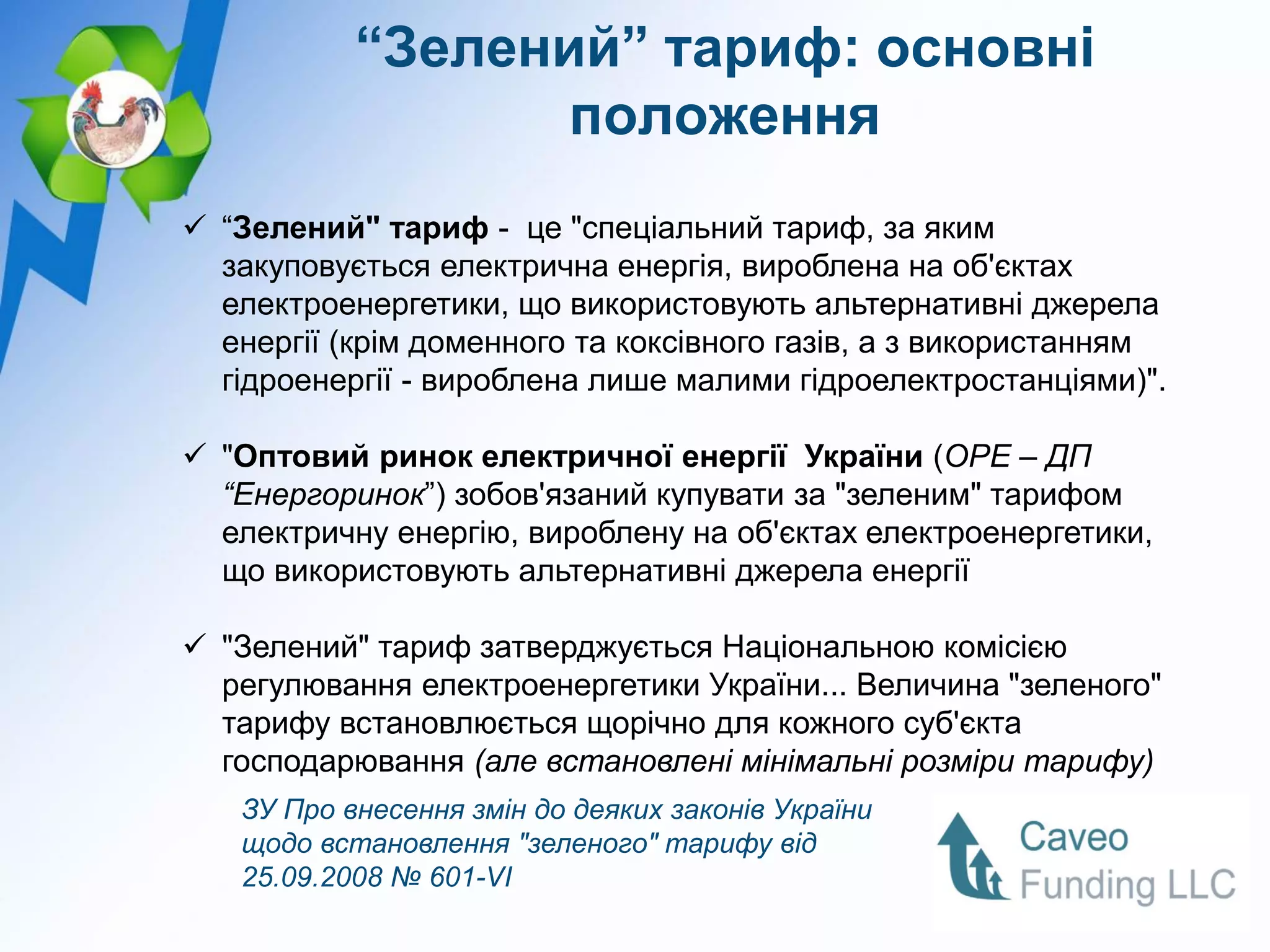 “Зелений” тариф: основні
                  положення
 “Зелений" тариф - це "спеціальний тариф, за яким
  закуповується електрична енергія, вироблена на об'єктах
  електроенергетики, що використовують альтернативні джерела
  енергії (крім доменного та коксівного газів, а з використанням
  гідроенергії - вироблена лише малими гідроелектростанціями)".

 "Оптовий ринок електричної енергії України (ОРЕ – ДП
  “Енергоринок”) зобов'язаний купувати за "зеленим" тарифом
  електричну енергію, вироблену на об'єктах електроенергетики,
  що використовують альтернативні джерела енергії

 "Зелений" тариф затверджується Національною комісією
  регулювання електроенергетики України... Величина "зеленого"
  тарифу встановлюється щорічно для кожного суб'єкта
  господарювання (але встановлені мінімальні розміри тарифу)
   ЗУ Про внесення змін до деяких законів України
   щодо встановлення "зеленого" тарифу від
   25.09.2008 № 601-VI
 
