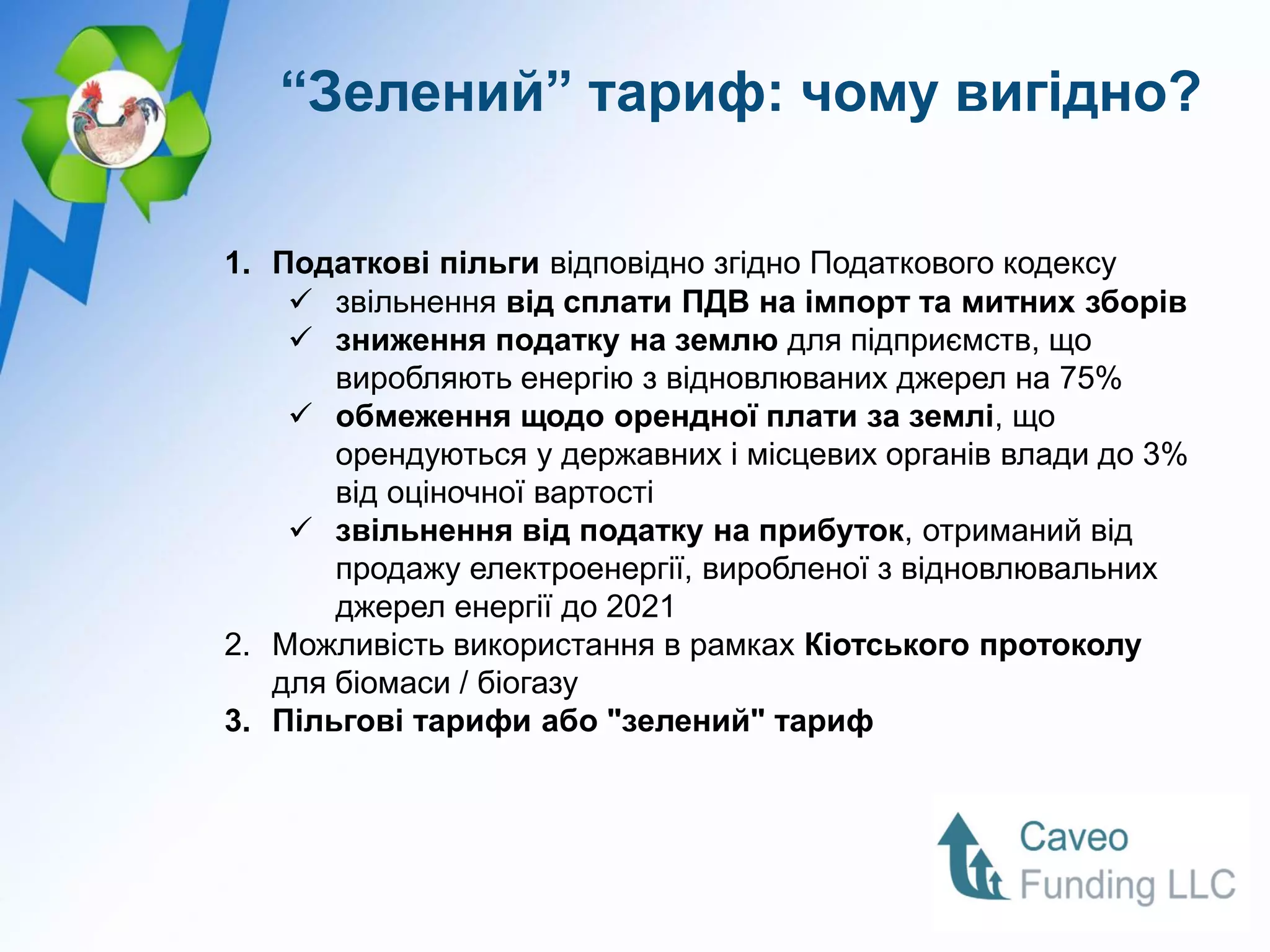 “Зелений” тариф: чому вигідно?

1. Податкові пільги відповідно згідно Податкового кодексу
     звільнення від сплати ПДВ на імпорт та митних зборів
     зниження податку на землю для підприємств, що
       виробляють енергію з відновлюваних джерел на 75%
     обмеження щодо орендної плати за землі, що
       орендуються у державних і місцевих органів влади до 3%
       від оціночної вартості
     звільнення від податку на прибуток, отриманий від
       продажу електроенергії, виробленої з відновлювальних
       джерел енергії до 2021
2. Можливість використання в рамках Кіотського протоколу
   для біомаси / біогазу
3. Пільгові тарифи або "зелений" тариф
 