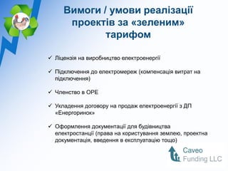 Вимоги / умови реалізації
      проектів за «зеленим»
             тарифом

 Ліцензія на виробництво електроенергії

 Підключення до електромереж (компенсація витрат на
  підключення)

 Членство в ОРЕ

 Укладення договору на продаж електроенергії з ДП
  «Енергоринок»

 Оформлення документації для будівництва
  електростанції (права на користування землею, проектна
  документація, введення в експлуатацію тощо)
 