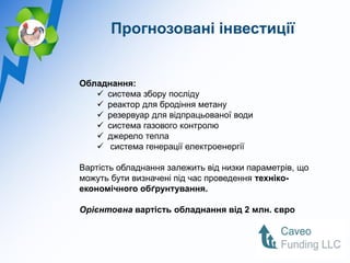 Прогнозовані інвестиції


Обладнання:
    система збору посліду
    реактор для бродіння метану
    резервуар для відпрацьованої води
    система газового контролю
    джерело тепла
    система генерації електроенергії

Вартість обладнання залежить від низки параметрів, що
можуть бути визначені під час проведення техніко-
економічного обґрунтування.

Орієнтовна вартість обладнання від 2 млн. євро
 