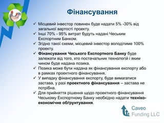 Фінансування
 Місцевий інвестор повинен буде надати 5% -30% від
  загальної вартості проекту.
 Інші 70% - 95% витрат будуть надані Чеським
  Експортним Банком.
 Згідно такої схеми, місцевий інвестор володітиме 100%
  проекту.
 Фінансування Чеського Експортного Банку буде
  залежати від того, хто постачальник технологій і яким
  чином буде надана позика.
 Позика може бути надана як фінансування експорту або
  в рамках проектного фінансування.
 У випадку фінансування експорту, буде вимагатися
  застава, у разі проектного фінансування – застава не
  потрібна.
 Для прийняття рішення щодо проектного фінансування
  Чеському Експортному Банку необхідно надати техніко-
  економічне обґрунтування.
 