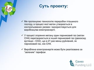Суть проекту:


 Ми пропонуємо технологію переробки пташиного
  посліду, в процесі якої метан утворюється в
  контрольованих умовах і використовується для
  виробництва електроенергії.

 У процесі згоряння метану один парниковий газ (метан
  CH4) перетворюється в інший парниковий газ (двооксид
  вуглецю - СО2), що в 21 раз менш руйнівний, як
  парниковий газ, ніж CH4.

 Вироблена електроенергія може бути реалізована за
  “зеленим” тарифом
 