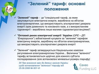 “Зелений” тариф: основні
                  положення
 “Зелений" тариф - це "спеціальний тариф, за яким
  закуповується електрична енергія, вироблена на об'єктах
  електроенергетики, що використовують альтернативні джерела
  енергії (крім доменного та коксівного газів, а з використанням
  гідроенергії - вироблена лише малими гідроелектростанціями)".

 "Оптовий ринок електричної енергії України (ОРЕ – ДП
  “Енергоринок”) зобов'язаний купувати за "зеленим" тарифом
  електричну енергію, вироблену на об'єктах електроенергетики,
  що використовують альтернативні джерела енергії

 "Зелений" тариф затверджується Національною комісією
  регулювання електроенергетики України... Величина "зеленого"
  тарифу встановлюється щорічно для кожного суб'єкта
  господарювання (але встановлені мінімальні розміри тарифу)
   ЗУ Про внесення змін до деяких законів України
   щодо встановлення "зеленого" тарифу від
   25.09.2008 № 601-VI
 