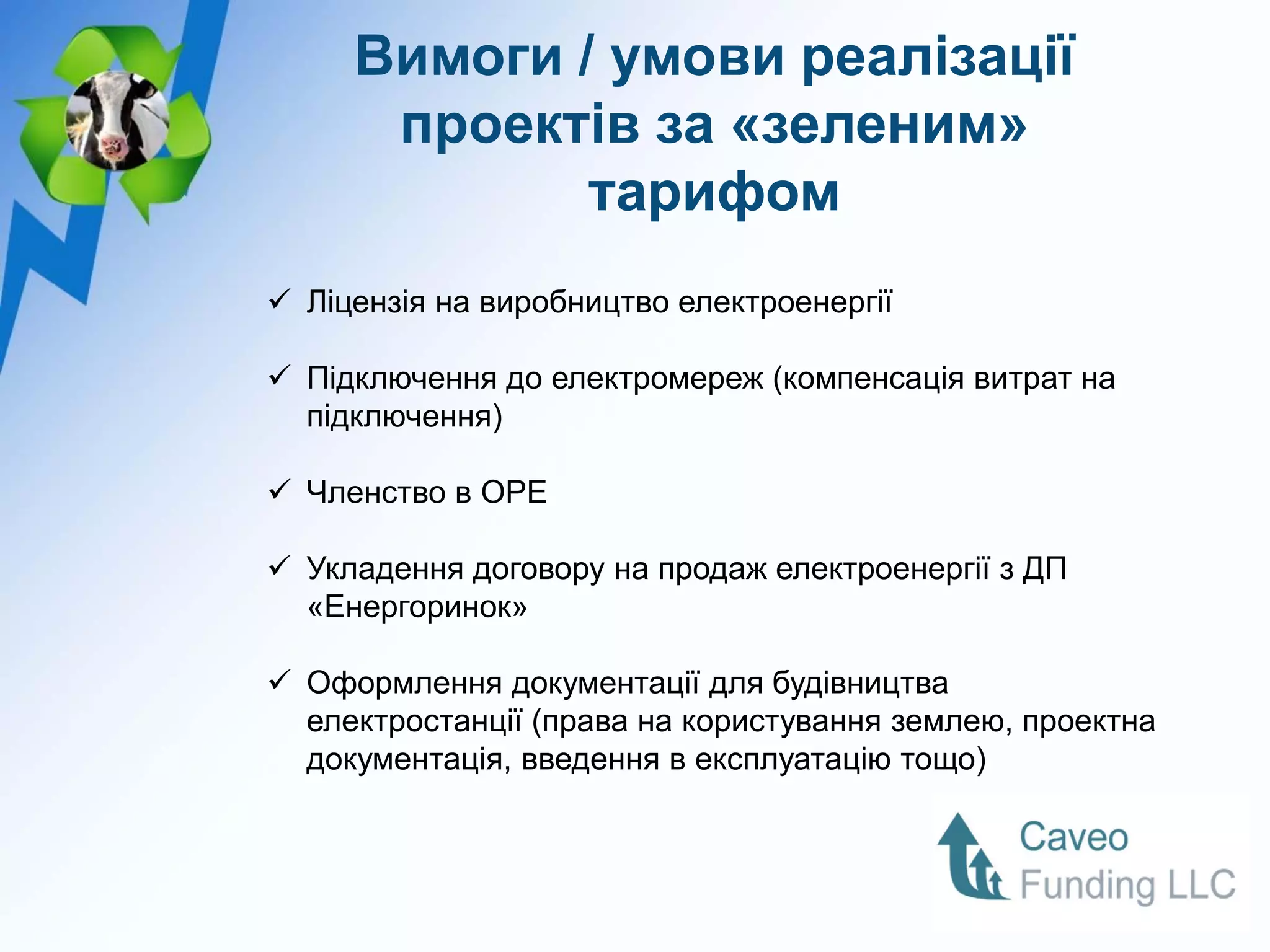 Вимоги / умови реалізації
      проектів за «зеленим»
             тарифом
 Ліцензія на виробництво електроенергії

 Підключення до електромереж (компенсація витрат на
  підключення)

 Членство в ОРЕ

 Укладення договору на продаж електроенергії з ДП
  «Енергоринок»

 Оформлення документації для будівництва
  електростанції (права на користування землею, проектна
  документація, введення в експлуатацію тощо)
 