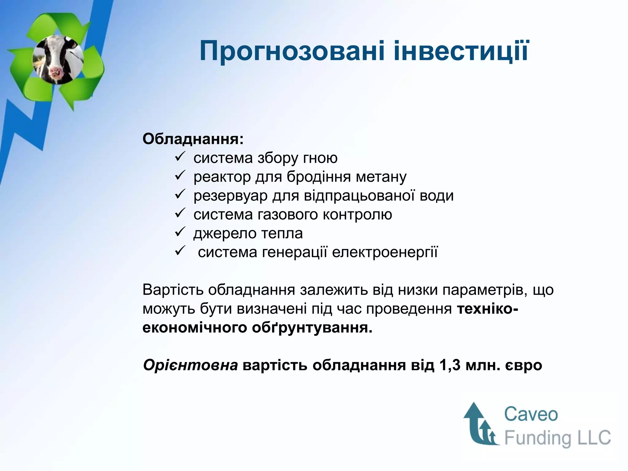 Прогнозовані інвестиції


Обладнання:
    система збору гною
    реактор для бродіння метану
    резервуар для відпрацьованої води
    система газового контролю
    джерело тепла
    система генерації електроенергії

Вартість обладнання залежить від низки параметрів, що
можуть бути визначені під час проведення техніко-
економічного обґрунтування.

Орієнтовна вартість обладнання від 1,3 млн. євро
 