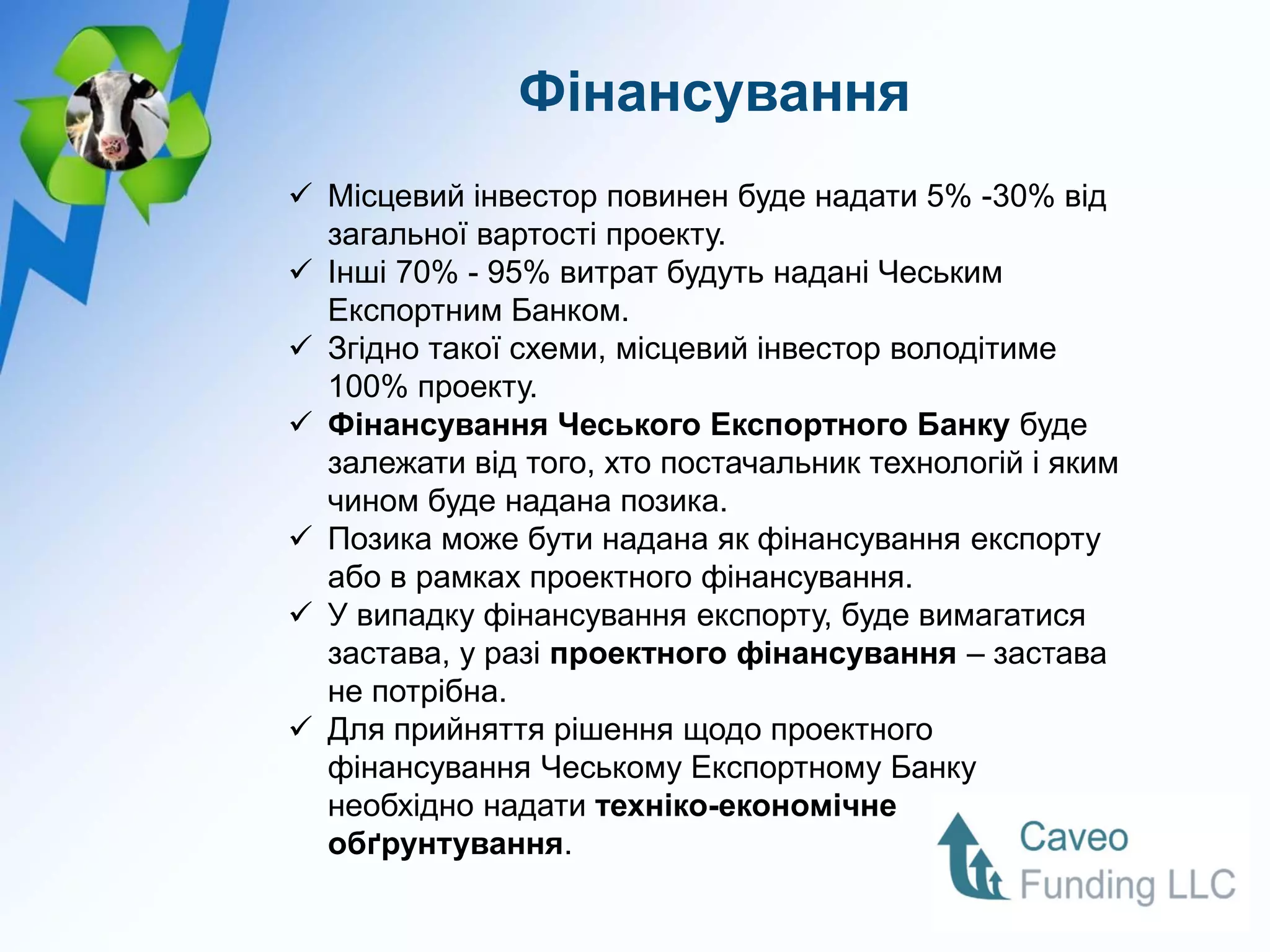 Фінансування
 Місцевий інвестор повинен буде надати 5% -30% від
  загальної вартості проекту.
 Інші 70% - 95% витрат будуть надані Чеським
  Експортним Банком.
 Згідно такої схеми, місцевий інвестор володітиме
  100% проекту.
 Фінансування Чеського Експортного Банку буде
  залежати від того, хто постачальник технологій і яким
  чином буде надана позика.
 Позика може бути надана як фінансування експорту
  або в рамках проектного фінансування.
 У випадку фінансування експорту, буде вимагатися
  застава, у разі проектного фінансування – застава
  не потрібна.
 Для прийняття рішення щодо проектного
  фінансування Чеському Експортному Банку
  необхідно надати техніко-економічне
  обґрунтування.
 