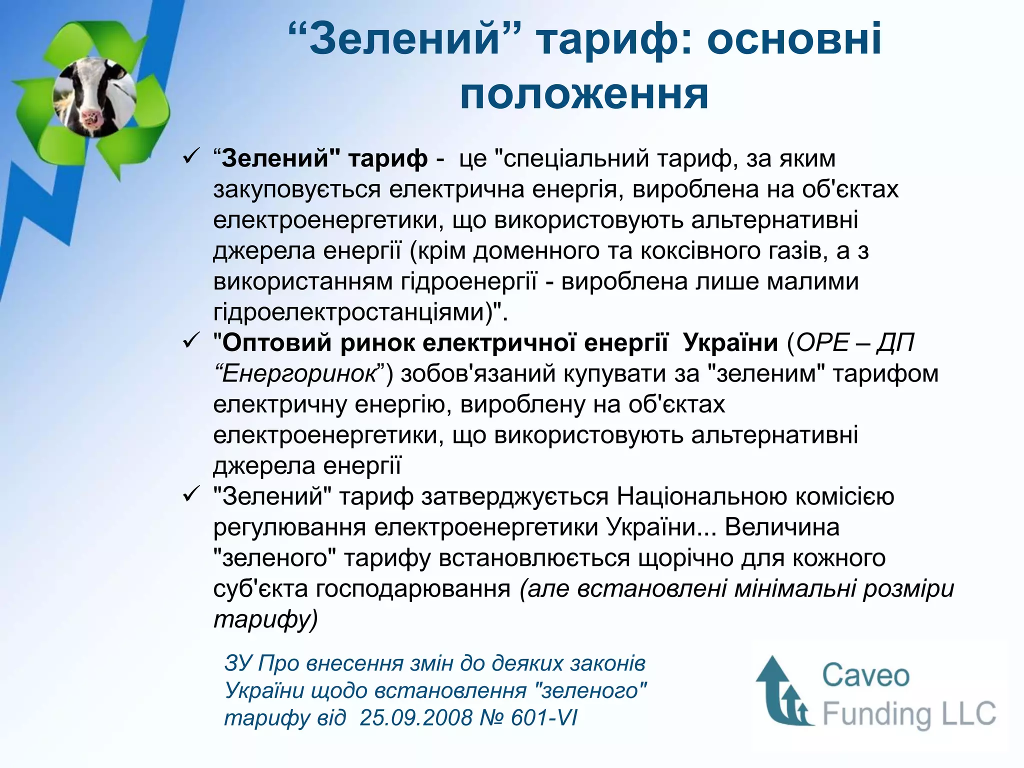 “Зелений” тариф: основні
               положення
 “Зелений" тариф - це "спеціальний тариф, за яким
  закуповується електрична енергія, вироблена на об'єктах
  електроенергетики, що використовують альтернативні
  джерела енергії (крім доменного та коксівного газів, а з
  використанням гідроенергії - вироблена лише малими
  гідроелектростанціями)".
 "Оптовий ринок електричної енергії України (ОРЕ – ДП
  “Енергоринок”) зобов'язаний купувати за "зеленим" тарифом
  електричну енергію, вироблену на об'єктах
  електроенергетики, що використовують альтернативні
  джерела енергії
 "Зелений" тариф затверджується Національною комісією
  регулювання електроенергетики України... Величина
  "зеленого" тарифу встановлюється щорічно для кожного
  суб'єкта господарювання (але встановлені мінімальні розміри
  тарифу)
   ЗУ Про внесення змін до деяких законів
   України щодо встановлення "зеленого"
   тарифу від 25.09.2008 № 601-VI
 