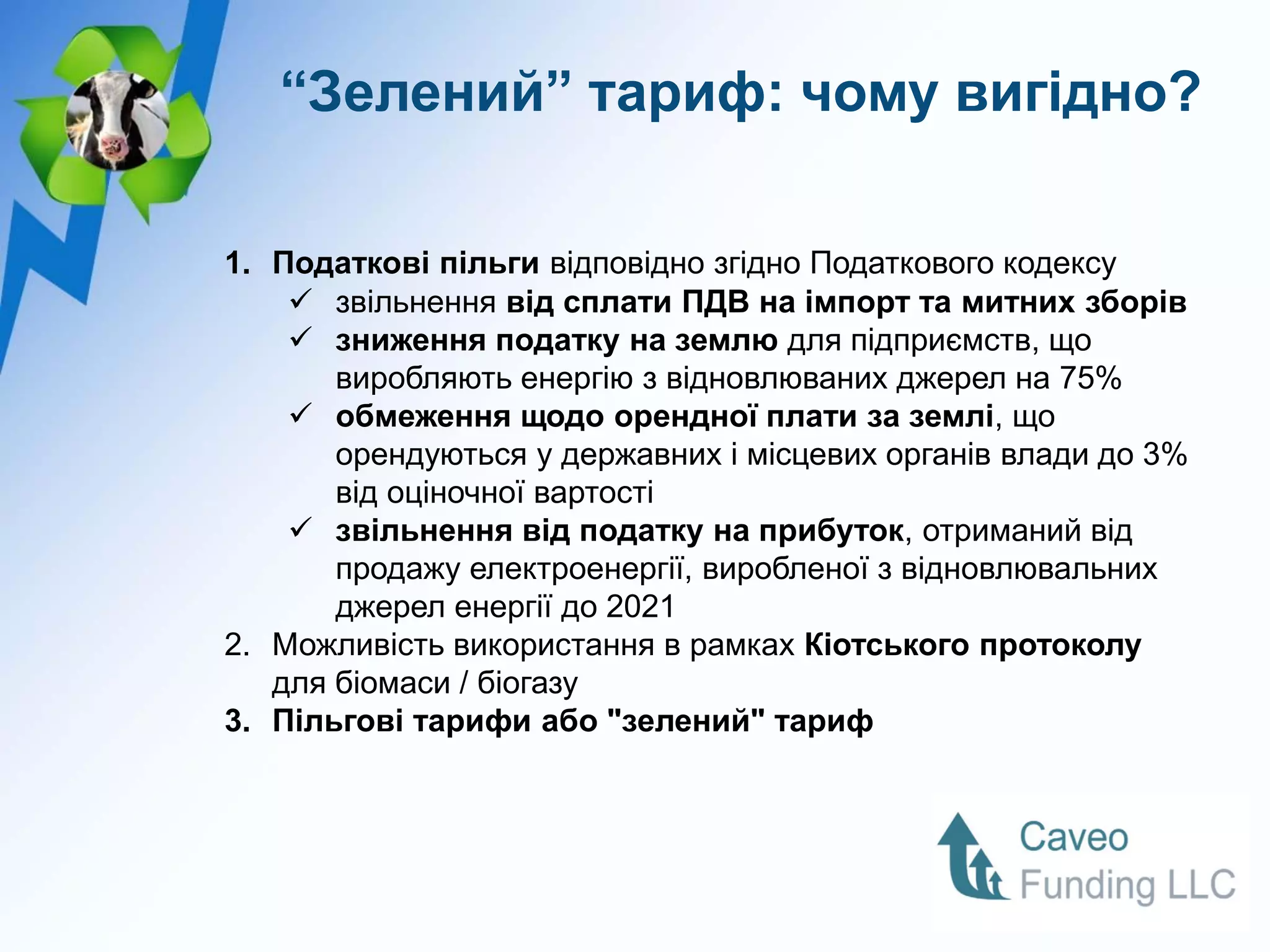 “Зелений” тариф: чому вигідно?

1. Податкові пільги відповідно згідно Податкового кодексу
     звільнення від сплати ПДВ на імпорт та митних зборів
     зниження податку на землю для підприємств, що
       виробляють енергію з відновлюваних джерел на 75%
     обмеження щодо орендної плати за землі, що
       орендуються у державних і місцевих органів влади до 3%
       від оціночної вартості
     звільнення від податку на прибуток, отриманий від
       продажу електроенергії, виробленої з відновлювальних
       джерел енергії до 2021
2. Можливість використання в рамках Кіотського протоколу
   для біомаси / біогазу
3. Пільгові тарифи або "зелений" тариф
 