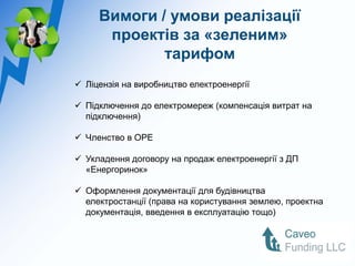 Вимоги / умови реалізації
      проектів за «зеленим»
             тарифом
 Ліцензія на виробництво електроенергії

 Підключення до електромереж (компенсація витрат на
  підключення)

 Членство в ОРЕ

 Укладення договору на продаж електроенергії з ДП
  «Енергоринок»

 Оформлення документації для будівництва
  електростанції (права на користування землею, проектна
  документація, введення в експлуатацію тощо)
 