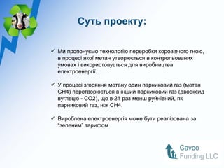 Суть проекту:

 Ми пропонуємо технологію переробки коров'ячого гною,
  в процесі якої метан утворюється в контрольованих
  умовах і використовується для виробництва
  електроенергії.

 У процесі згоряння метану один парниковий газ (метан
  CH4) перетворюється в інший парниковий газ (двооксид
  вуглецю - СО2), що в 21 раз менш руйнівний, як
  парниковий газ, ніж CH4.

 Вироблена електроенергія може бути реалізована за
  “зеленим” тарифом
 