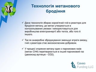 Технологія метанового
              бродіння

 Дана технологія збирає коров'ячий гній в реактори для
  бродіння метану, де метан утворюється в
  контрольованих умовах і використовується для
  виробництва електроенергії або тепла, або того й
  іншого.

 Так як анаеробне зброджування зменшує втрати аміаку,
  гній з реактора стає висококласним добривом.

 У процесі згоряння метану один з парникових газів
  (метан CH4) перетворюється в інший парниковий газ
  (двооксид вуглецю - СО2).
 
