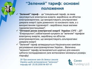 “Зелений” тариф: основні
               положення
 “Зелений" тариф - це "спеціальний тариф, за яким
  закуповується електрична енергія, вироблена на об'єктах
  електроенергетики, що використовують альтернативні
  джерела енергії (крім доменного та коксівного газів, а з
  використанням гідроенергії - вироблена лише малими
  гідроелектростанціями)".
 "Оптовий ринок електричної енергії України (ОРЕ – ДП
  “Енергоринок”) зобов'язаний купувати за "зеленим" тарифом
  електричну енергію, вироблену на об'єктах
  електроенергетики, що використовують альтернативні
  джерела енергії
 "Зелений" тариф затверджується Національною комісією
  регулювання електроенергетики України... Величина
  "зеленого" тарифу встановлюється щорічно для кожного
  суб'єкта господарювання (але встановлені мінімальні розміри
  тарифу)
   ЗУ Про внесення змін до деяких законів
   України щодо встановлення "зеленого"
   тарифу від 25.09.2008 № 601-VI
 
