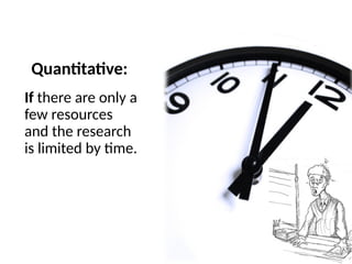 Quantitative:
If there are only a
few resources
and the research
is limited by time.
 
