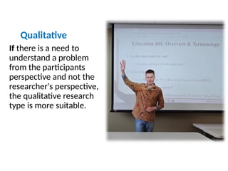 Qualitative
If there is a need to
understand a problem
from the participants
perspective and not the
researcher's perspective,
the qualitative research
type is more suitable.
 