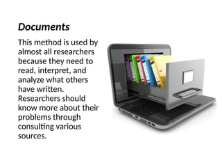 Documents
This method is used by
almost all researchers
because they need to
read, interpret, and
analyze what others
have written.
Researchers should
know more about their
problems through
consulting various
sources.
 
