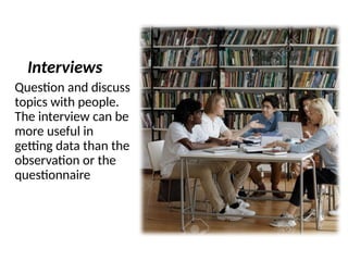 Interviews
Question and discuss
topics with people.
The interview can be
more useful in
getting data than the
observation or the
questionnaire
 