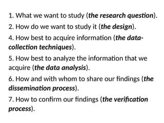 1. What we want to study (the research question).
2. How do we want to study it (the design).
4. How best to acquire information (the data-
collection techniques).
5. How best to analyze the information that we
acquire (the data analysis).
6. How and with whom to share our findings (the
dissemination process).
7. How to confirm our findings (the verification
process).
 