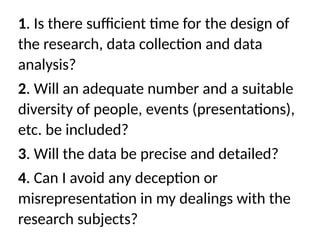 1. Is there sufficient time for the design of
the research, data collection and data
analysis?
2. Will an adequate number and a suitable
diversity of people, events (presentations),
etc. be included?
3. Will the data be precise and detailed?
4. Can I avoid any deception or
misrepresentation in my dealings with the
research subjects?
 
