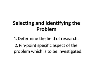 Selecting and identifying the
Problem
1.Determine the field of research.
2. Pin-point specific aspect of the
problem which is to be investigated.
 