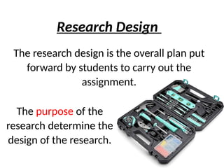 The research design is the overall plan put
forward by students to carry out the
assignment.
Research Design
The purpose of the
research determine the
design of the research.
 