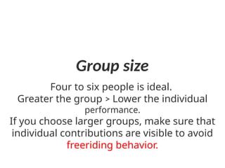 Group size
Four to six people is ideal.
Greater the group ˃ Lower the individual
performance.
If you choose larger groups, make sure that
individual contributions are visible to avoid
freeriding behavior.
 