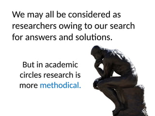 We may all be considered as
researchers owing to our search
for answers and solutions.
But in academic
circles research is
more methodical.
 