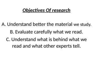 Objectives Of research
A. Understand better the material we study.
B. Evaluate carefully what we read.
C. Understand what is behind what we
read and what other experts tell.
 