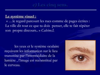 c)c) Les cinq sens.Les cinq sens.
Le système visuel :Le système visuel :
« …le regard parcourt les rues comme de pages écrites :
La ville dit tout ce que tu dois penser, elle te fait répéter
son propre discours.. » Calvino.I.
les yeux et le système oculaire
reçoivent les information sur le lieu
transmise par l’intermédiaire de la
lumière , l’image est reconstitué par
le cerveau.
 