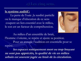 c)c) Les cinq sens.Les cinq sens.
le système auditif :le système auditif :
La perte de l’ouie ,la surdité partielle
ou le manque d’éducation de ce sens
coupent un lien essentiel avec le milieu,
le son est un facteur de compréhension.
 
Au milieu d’un ensemble de bruit,
l’homme s’oriente, se repère et ajuste sa position.
Pour un aveugle l’audition est essentielle pour se
repère.
les espaces soniquement mort ou trop bruyant
ne sont pas appréciés, la qualité de vie en milieu
urbain est souvent jugée au bruit de la circulation.
 