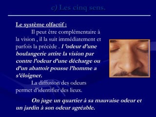 Le système olfactif :
Il peut être complémentaire à
la vision , il la suit immédiatement et
parfois la précède . l ’odeur d’une
boulangerie attire la vision par
contre l’odeur d’une décharge ou
d’un abattoir pousse l’homme a
s’éloigner.
La diffusion des odeurs
permet d’identifier des lieux.
c)c) Les cinq sens.Les cinq sens.
On juge un quartier à sa mauvaise odeur et
un jardin à son odeur agréable.
 