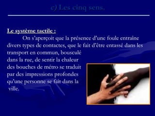 c)c) Les cinq sens.Les cinq sens.
Le système tactile :Le système tactile :
On s’aperçoit que la présence d’une foule entraîne
divers types de contactes, que le fait d’être entassé dans les
transport en commun, bousculé
dans la rue, de sentir la chaleur
des bouches de métro se traduit
par des impressions profondes
qu’une personne se fait dans la
ville.
 