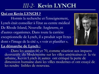 III-2-III-2- Kevin LYNCHKevin LYNCH
Qui est Kevin LYNCH ?
Hormis la recherche et l'enseignement,
Lynch était conseiller à l'état au centre médical
De Rhode Island, Nouvelle Angleterre, et
d'autres organismes. Dans toute la carrière
exceptionnelle de Lynch, il a produit sept livres
dont « l’image de la cité », « voir et planifier ».
La démarche de Lynch : :
Dans les années 60 et 70, comme réaction aux impactsDans les années 60 et 70, comme réaction aux impacts
destructifs du Modernisme sur les villes américaines et la viedestructifs du Modernisme sur les villes américaines et la vie
urbaine, Kevin Lynch et autres ont critiqué la perte deurbaine, Kevin Lynch et autres ont critiqué la perte de
dimension humaine dans les villes modernes et ont essayé dedimension humaine dans les villes modernes et ont essayé de
les rendre lisibles de nouveau.les rendre lisibles de nouveau.
 