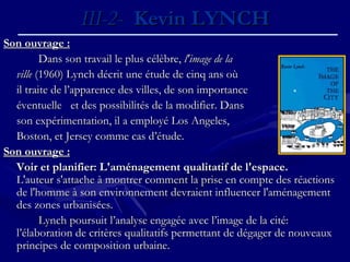 III-2-III-2- Kevin LYNCHKevin LYNCH
Son ouvrage :Son ouvrage :
Dans son travail le plus célèbre,Dans son travail le plus célèbre, l'image de lal'image de la
villeville (1960) Lynch décrit une étude de cinq ans où(1960) Lynch décrit une étude de cinq ans où
il traite de l’apparence des villes, de son importanceil traite de l’apparence des villes, de son importance
éventuelle et des possibilités de la modifier. Danséventuelle et des possibilités de la modifier. Dans
son expérimentation, il a employé Los Angeles,son expérimentation, il a employé Los Angeles,
Boston, et Jersey comme cas d’étude.Boston, et Jersey comme cas d’étude.
Son ouvrage :Son ouvrage :
Voir et planifier: L'aménagement qualitatif de l'espace.Voir et planifier: L'aménagement qualitatif de l'espace.
L'auteur s'attache à montrer comment la prise en compte des réactionsL'auteur s'attache à montrer comment la prise en compte des réactions
de l'homme à son environnement devraient influencer l'aménagementde l'homme à son environnement devraient influencer l'aménagement
des zones urbanisées.des zones urbanisées.
Lynch poursuit l’analyse engagée avec l’image de la cité:Lynch poursuit l’analyse engagée avec l’image de la cité:
l’élaboration de critères qualitatifs permettant de dégager de nouveauxl’élaboration de critères qualitatifs permettant de dégager de nouveaux
principes de composition urbaine.principes de composition urbaine.
 