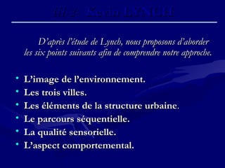D’après l’étude de Lynch, nous proposons d’aborderD’après l’étude de Lynch, nous proposons d’aborder
les six points suivants afin de comprendre notre approche.les six points suivants afin de comprendre notre approche.
• L’image de l’environnement.L’image de l’environnement.
• Les trois villes.Les trois villes.
• Les éléments de la structure urbaineLes éléments de la structure urbaine..
• Le parcours séquentielle.Le parcours séquentielle.
• La qualité sensorielle.La qualité sensorielle.
• L’aspect comportemental.L’aspect comportemental.
III-2-III-2- Kevin LYNCHKevin LYNCH
 