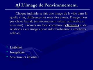 a)a) L’image de l’environnement.L’image de l’environnement.
Chaque individu se fait une image de la ville dans laChaque individu se fait une image de la ville dans la
quelle il vit, différentes les unes des autres, l’image n’estquelle il vit, différentes les unes des autres, l’image n’est
pas chose banale (pas chose banale (environnement urbain admirable etenvironnement urbain admirable et
ravissantravissant). Trouver un fond commun d’). Trouver un fond commun d’élémentséléments et deet de
relations à ces images peut aider l’urbaniste à améliorerrelations à ces images peut aider l’urbaniste à améliorer
celle-ci.celle-ci.
• Lisibilité.Lisibilité.
• Imagibilité.Imagibilité.
• Structure et identité.Structure et identité.
 
