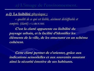a)a) L’image de l’environnement.L’image de l’environnement.
a-1)a-1) La lisibilitéLa lisibilité physiquephysique : :
« qualité de ce qui est lisible, aisément déchiffrable et« qualité de ce qui est lisible, aisément déchiffrable et
compris. (clarté) »compris. (clarté) » LAROUSSELAROUSSE
C’est la clarté apparente ou lisibilité duC’est la clarté apparente ou lisibilité du
paysage urbain, et la facilité d’identifier lespaysage urbain, et la facilité d’identifier les
éléments de la ville, de les structurer en un schémaéléments de la ville, de les structurer en un schéma
cohérent.cohérent.
Cette clarté permet de s’orienter, grâce auxCette clarté permet de s’orienter, grâce aux
indications sensorielles et aux souvenirs assurantindications sensorielles et aux souvenirs assurant
ainsi la sécurité émotive de ses habitants.ainsi la sécurité émotive de ses habitants.
 