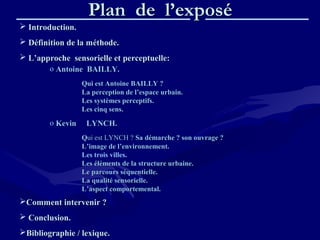 Plan de l’exposéPlan de l’exposé
 Introduction.Introduction.
 Définition de la méthode.Définition de la méthode.
 L’approche sensorielle et perceptuelle:L’approche sensorielle et perceptuelle:
Comment intervenir ?Comment intervenir ?
 Conclusion.Conclusion.
Bibliographie / lexique.Bibliographie / lexique.
o Antoine BAILLY.Antoine BAILLY.
Qui est Antoine BAILLY ?Qui est Antoine BAILLY ?
La perception de l’espace urbain.La perception de l’espace urbain.
Les systèmes perceptifs.Les systèmes perceptifs.
Les cinq sens.Les cinq sens.
o Kevin LYNCH.Kevin LYNCH.
QQui est LYNCH ?ui est LYNCH ? Sa démarche ? son ouvrage ?Sa démarche ? son ouvrage ?
L’image de l’environnement.L’image de l’environnement.
Les trois villes.
Les éléments de la structure urbaine.Les éléments de la structure urbaine.
Le parcours séquentielle.Le parcours séquentielle.
La qualité sensorielle.La qualité sensorielle.
L’aspect comportemental.L’aspect comportemental.
 
