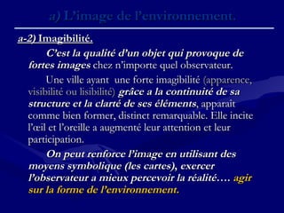 a)a) L’image de l’environnement.L’image de l’environnement.
a-2)a-2) Imagibilité.Imagibilité.
C’est la qualité d’un objet qui provoque deC’est la qualité d’un objet qui provoque de
fortes imagesfortes images chez n’importe quel observateur.chez n’importe quel observateur.
Une ville ayant une forte imagibilitéUne ville ayant une forte imagibilité (apparence,(apparence,
visibilité ou lisibilité)visibilité ou lisibilité) grâce a la continuité de sagrâce a la continuité de sa
structure et la clarté de ses élémentsstructure et la clarté de ses éléments, apparaît, apparaît
comme bien former, distinct remarquable. Elle incitecomme bien former, distinct remarquable. Elle incite
l’œil et l’oreille a augmenté leur attention et leurl’œil et l’oreille a augmenté leur attention et leur
participation.participation.
On peut renforce l’image en utilisant desOn peut renforce l’image en utilisant des
moyens symbolique (les cartes)moyens symbolique (les cartes),, exercerexercer
l’observateur a mieux percevoir la réalitél’observateur a mieux percevoir la réalité….…. agiragir
sur la forme de l’environnement.sur la forme de l’environnement.
 