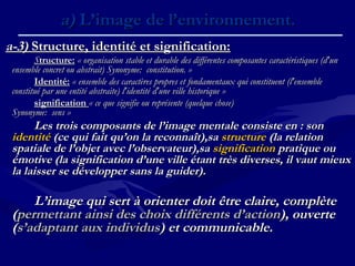 a-3)a-3) Structure, identité et signification:Structure, identité et signification:
SStructure:tructure: « organisation stable et durable des différentes composantes caractéristiques (d'un« organisation stable et durable des différentes composantes caractéristiques (d'un
ensemble concret ou abstrait) Synonyme:  constitution. »ensemble concret ou abstrait) Synonyme:  constitution. »
Identité:Identité: « ensemble des caractères propres et fondamentaux qui constituent (l'ensemble« ensemble des caractères propres et fondamentaux qui constituent (l'ensemble
constitué par une entité abstraite) l'identité d'une ville historique »constitué par une entité abstraite) l'identité d'une ville historique »
significationsignification « ce que signifie ou représente (quelque chose)« ce que signifie ou représente (quelque chose)
Synonyme:  sens »Synonyme:  sens »
Les trois composants de l’image mentale consiste en : sonLes trois composants de l’image mentale consiste en : son
identitéidentité (ce qui fait qu’on la reconnaît),sa(ce qui fait qu’on la reconnaît),sa structurestructure (la relation(la relation
spatiale de l’objet avec l’observateur),saspatiale de l’objet avec l’observateur),sa significationsignification pratique oupratique ou
émotive (la signification d’une ville étant très diverses, il vaut mieuxémotive (la signification d’une ville étant très diverses, il vaut mieux
la laisser se développer sans la guider).la laisser se développer sans la guider).
L’image qui sert à orienter doit être claire, complèteL’image qui sert à orienter doit être claire, complète
((permettant ainsi des choix différents d’actionpermettant ainsi des choix différents d’action), ouverte), ouverte
((s’adaptant aux individuss’adaptant aux individus) et communicable.) et communicable.
a)a) L’image de l’environnement.L’image de l’environnement.
 