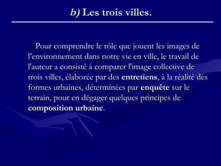 Pour comprendre le rôle que jouent les images dePour comprendre le rôle que jouent les images de
l’environnement dans notre vie en ville, le travail del’environnement dans notre vie en ville, le travail de
l'auteur a consisté à comparer l'image collective del'auteur a consisté à comparer l'image collective de
trois villes, élaborée par destrois villes, élaborée par des entretiensentretiens, à la réalité des, à la réalité des
formes urbaines, déterminées parformes urbaines, déterminées par enquêteenquête sur lesur le
terrain, pour en dégager quelques principes deterrain, pour en dégager quelques principes de
composition urbainecomposition urbaine..
b)b) Les trois villes.Les trois villes.
 
