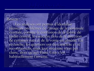 b)b) Les trois villes.Les trois villes.
Boston :Boston :
Les analyses ont permis d’identifierLes analyses ont permis d’identifier
plusieurs problèmes de l’image de la péninsuleplusieurs problèmes de l’image de la péninsule
centrale, comme la confusion de la forme decentrale, comme la confusion de la forme de
jardin central, le caractère flou de la directionjardin central, le caractère flou de la direction
de certaines rues et de la voirie en général. Ende certaines rues et de la voirie en général. En
revanche, les quartiers ont du caractère et serevanche, les quartiers ont du caractère et se
reconnaissent, mais leur structure n’est pasreconnaissent, mais leur structure n’est pas
claire, alors qu’aux États Unis c’estclaire, alors qu’aux États Unis c’est
habituellement l’inverse.habituellement l’inverse.
 