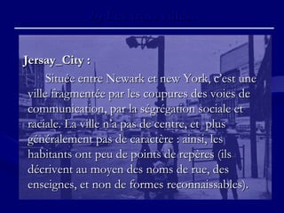 b)b) Les trois villes.Les trois villes.
Jersay_City :Jersay_City :
Située entre Newark et new York, c’est uneSituée entre Newark et new York, c’est une
ville fragmentée par les coupures des voies deville fragmentée par les coupures des voies de
communication, par la ségrégation sociale etcommunication, par la ségrégation sociale et
raciale. La ville n’a pas de centre, et plusraciale. La ville n’a pas de centre, et plus
généralement pas de caractère : ainsi, lesgénéralement pas de caractère : ainsi, les
habitants ont peu de points de repères (ilshabitants ont peu de points de repères (ils
décrivent au moyen des noms de rue, desdécrivent au moyen des noms de rue, des
enseignes, et non de formes reconnaissables).enseignes, et non de formes reconnaissables).
 