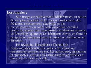 b)b) Les trois villes.Les trois villes.
Los Angeles :Los Angeles :
Son image est relativement indifférenciée, en raisonSon image est relativement indifférenciée, en raison
de son plan quadrillé où les rues se confondent, desde son plan quadrillé où les rues se confondent, des
fréquents changements d’activités et desfréquents changements d’activités et des
reconstructions du cadre bâti. Cependant certainsreconstructions du cadre bâti. Cependant certains
points de repères très caractérisés visuellement existent,points de repères très caractérisés visuellement existent,
tel Persching square ou ces bâtiments élevés, en fond detel Persching square ou ces bâtiments élevés, en fond de
perspective, qui permettent de conserver facilement saperspective, qui permettent de conserver facilement sa
direction.direction.
En revanche, l’imagibilté à l’échelle deEn revanche, l’imagibilté à l’échelle de
l’agglomération est bonne grâce à des élémentsl’agglomération est bonne grâce à des éléments
structurants comme l’océan. Les autoroutes, palpitantesstructurants comme l’océan. Les autoroutes, palpitantes
et épuisantes, sont à la fois structurantes et difficiles àet épuisantes, sont à la fois structurantes et difficiles à
rattacher au reste de la ville.rattacher au reste de la ville.
 