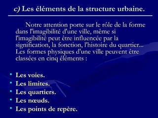 c)c) Les éléments de la structure urbaine.Les éléments de la structure urbaine.
Notre attention porte sur le rôle de la formeNotre attention porte sur le rôle de la forme
dans l'imagibilité d'une ville, même sidans l'imagibilité d'une ville, même si
l'imagibilité peut être influencée par lal'imagibilité peut être influencée par la
signification, la fonction, l'histoire du quartier...signification, la fonction, l'histoire du quartier...
Les formes physiques d'une ville peuvent êtreLes formes physiques d'une ville peuvent être
classées en cinq éléments :classées en cinq éléments :
• Les voies.Les voies.
• Les limites.Les limites.
• Les quartiers.Les quartiers.
• Les nœuds.Les nœuds.
• Les points de repère.Les points de repère.
 