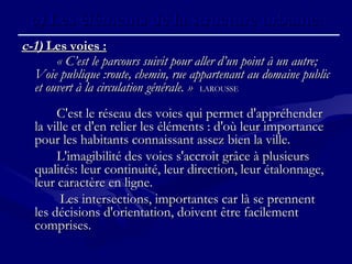 c-1)c-1) Les voies :Les voies :
« C’est le parcours suivit pour aller d’un point à un autre;« C’est le parcours suivit pour aller d’un point à un autre;
Voie publique :route, chemin, rue appartenant au domaine publicVoie publique :route, chemin, rue appartenant au domaine public
et ouvert à la circulation générale. »et ouvert à la circulation générale. » LAROUSSELAROUSSE
C'est le réseau des voies qui permet d'appréhenderC'est le réseau des voies qui permet d'appréhender
la ville et d'en relier les éléments : d'où leur importancela ville et d'en relier les éléments : d'où leur importance
pour les habitants connaissant assez bien la ville.pour les habitants connaissant assez bien la ville.
L'imagibilité des voies s'accroît grâce à plusieursL'imagibilité des voies s'accroît grâce à plusieurs
qualités: leur continuité, leur direction, leur étalonnage,qualités: leur continuité, leur direction, leur étalonnage,
leur caractère en ligne.leur caractère en ligne.
Les intersections, importantes car là se prennentLes intersections, importantes car là se prennent
les décisions d'orientation, doivent être facilementles décisions d'orientation, doivent être facilement
comprises.comprises.
c)c) Les éléments de la structure urbaine.Les éléments de la structure urbaine.
 