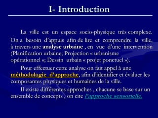 I- IntroductionI- Introduction
La ville est un espace socio-physique très complexe.La ville est un espace socio-physique très complexe.
On a besoin d’appuis afin de lire et comprendre la ville,On a besoin d’appuis afin de lire et comprendre la ville,
à travers uneà travers une analyse urbaineanalyse urbaine , en vue d’une intervention, en vue d’une intervention
(Planification urbaine; Projection « urbanisme(Planification urbaine; Projection « urbanisme
opérationnel »; Dessin urbain « projet ponctuel »).opérationnel »; Dessin urbain « projet ponctuel »).
Pour effectuer cette analyse on fait appel à unePour effectuer cette analyse on fait appel à une
méthodologie d’approcheméthodologie d’approche, afin d’identifier et évaluer les, afin d’identifier et évaluer les
composantes physiques et humaines de la ville.composantes physiques et humaines de la ville.
Il existe différentes approches , chacune se base sur unIl existe différentes approches , chacune se base sur un
ensemble de concepts , on citeensemble de concepts , on cite l’approche sensorielle.l’approche sensorielle.
 