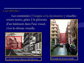 Leur direction :Leur direction :
Les extrémités ( Les extrémités ( l’origine et la destinationl’origine et la destination ) visuelles ) visuelles
soient nettes, grâce à la présencesoient nettes, grâce à la présence
d’un bâtiment dans l’axe visuel.d’un bâtiment dans l’axe visuel.
c’est la clôture visuelle.c’est la clôture visuelle.
c)c) Les éléments de la structure urbaine.Les éléments de la structure urbaine.
La State House à Beacon Hill (Boston)La State House à Beacon Hill (Boston) Exemple de cloture visuelleExemple de cloture visuelle
 