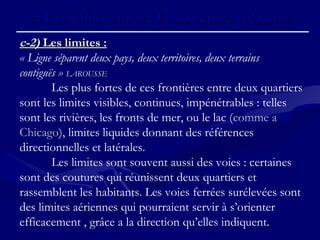 c)c) Les éléments de la structure urbaine.Les éléments de la structure urbaine.
c-2)c-2) Les limites :Les limites :
« Ligne séparent deux pays, deux territoires, deux terrains
contiguës » LAROUSSE
Les plus fortes de ces frontières entre deux quartiers
sont les limites visibles, continues, impénétrables : telles
sont les rivières, les fronts de mer, ou le lac (comme a
Chicago), limites liquides donnant des références
directionnelles et latérales.
Les limites sont souvent aussi des voies : certaines
sont des coutures qui réunissent deux quartiers et
rassemblent les habitants. Les voies ferrées surélevées sont
des limites aériennes qui pourraient servir à s’orienter
efficacement , grâce a la direction qu’elles indiquent.
 