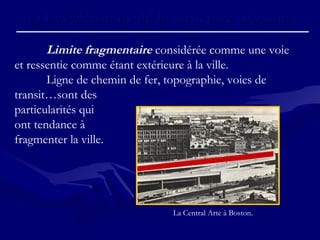 c)c) Les éléments de la structure urbaine.Les éléments de la structure urbaine.
Limite fragmentaire considérée comme une voie
et ressentie comme étant extérieure à la ville.
Ligne de chemin de fer, topographie, voies de
transit…sont des
particularités qui
ont tendance à
fragmenter la ville.
La Central Arte à Boston.
 